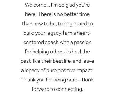 Welcome… I’m so glad you're here. There is no better time than now to be, to begin, and to build your legacy. I am a heart-centered coach with a passion for helping others to heal the past, live their best life, and leave a legacy of pure positive impact. Thank you for being here… I look forward to connecting.