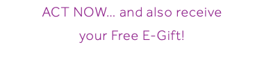 ACT NOW… and also receive your Free E-Gift!