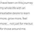 I have been on this journey my whole life with an insatiable desire to learn more, grow more, feel more… not just for me but for those around me. 