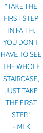 "Take the first step in faith. You don't have to see the whole staircase, just take the first step." ~ MLK