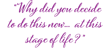  “Why did you decide to do this now… at this stage of life?”
