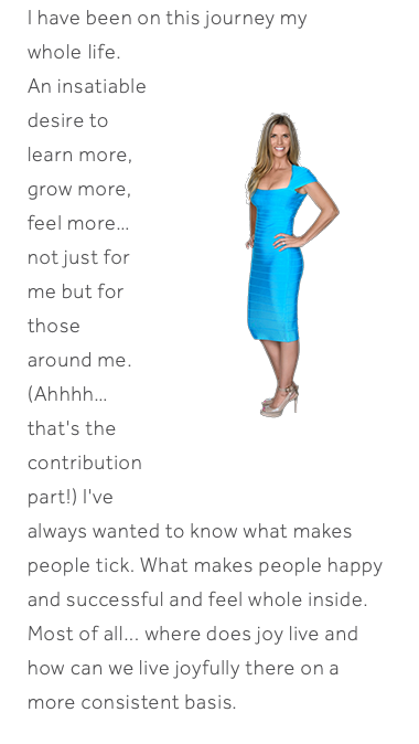 I have been on this journey my whole﷯ life. An insatiable desire to learn more, grow more, feel more… not just for me but for those around me. (Ahhhh… that's the contribution part!) I've always wanted to know what makes people tick. What makes people happy and successful and feel whole inside. Most of all... where does joy live and how can we live joyfully there on a more consistent basis. 