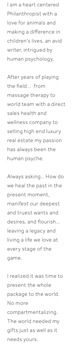 I am a heart centered Philanthropist with a love for animals and making a difference in children’s lives, an avid writer, intrigued by human psychology, After years of playing the field... from massage therapy to world team with a direct sales health and wellness company to selling high end luxury real estate my passion has always been the human psyche. Always asking… How do we heal the past in the present moment, manifest our deepest and truest wants and desires, and flourish… leaving a legacy and living a life we love at every stage of the game. I realized it was time to present the whole package to the world. No more compartmentalizing. The world needed my gifts just as well as it needs yours. 
