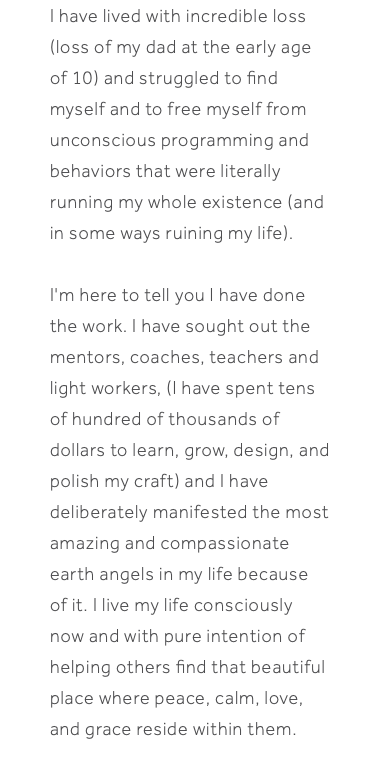 I have lived with incredible loss (loss of my dad at the early age of 10) and struggled to find myself and to free myself from unconscious programming and behaviors that were literally running my whole existence (and in some ways ruining my life). I'm here to tell you I have done the work. I have sought out the mentors, coaches, teachers and light workers, (I have spent tens of hundred of thousands of dollars to learn, grow, design, and polish my craft) and I have deliberately manifested the most amazing and compassionate earth angels in my life because of it. I live my life consciously now and with pure intention of helping others find that beautiful place where peace, calm, love, and grace reside within them.