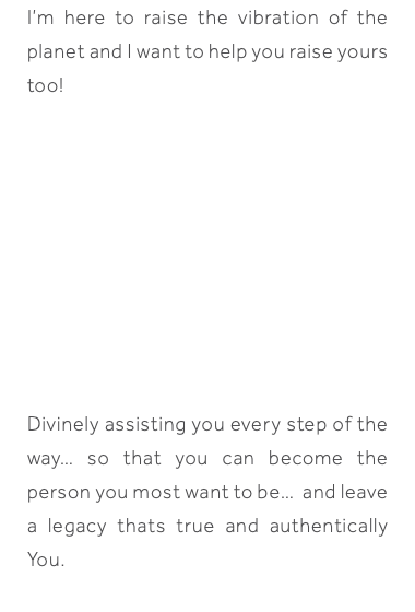 I’m here to raise the vibration of the planet and I want to help you raise yours too! Divinely assisting you every step of the way… so that you can become the person you most want to be… and leave a legacy thats true and authentically You.