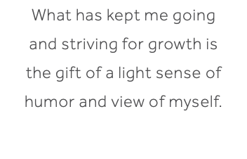 What has kept me going and striving for growth is the gift of a light sense of humor and view of myself.