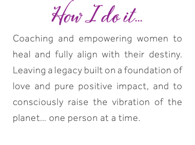 How I do it... Coaching and empowering women to heal and fully align with their destiny. Leaving a legacy built on a foundation of love and pure positive impact, and to consciously raise the vibration of the planet… one person at a time.