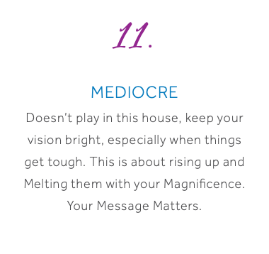 11. Mediocre Doesn’t play in this house, keep your vision bright, especially when things get tough. This is about rising up and Melting them with your Magnificence. Your Message Matters.