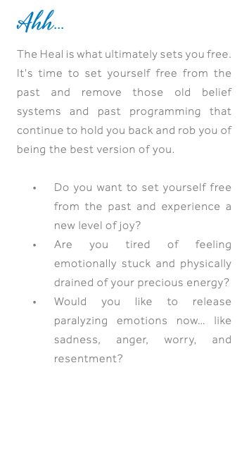 Ahh... The Heal is what ultimately sets you free. It's time to set yourself free from the past and remove those old belief systems and past programming that continue to hold you back and rob you of being the best version of you. Do you want to set yourself free from the past and experience a new level of joy? Are you tired of feeling emotionally stuck and physically drained of your precious energy? Would you like to release paralyzing emotions now… like sadness, anger, worry, and resentment?
