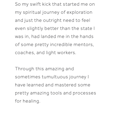 So my swift kick that started me on my spiritual journey of exploration and just the outright need to feel even slightly better than the state I was in, had landed me in the hands of some pretty incredible mentors, coaches, and light workers. Through this amazing and sometimes tumultuous journey I have learned and mastered some pretty amazing tools and processes for healing.