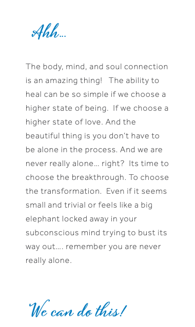  Ahh...  The body, mind, and soul connection is an amazing thing! The ability to heal can be so simple if we choose a higher state of being. If we choose a higher state of love. And the beautiful thing is you don’t have to be alone in the process. And we are never really alone… right? Its time to choose the breakthrough. To choose the transformation. Even if it seems small and trivial or feels like a big elephant locked away in your subconscious mind trying to bust its way out…. remember you are never really alone. We can do this!