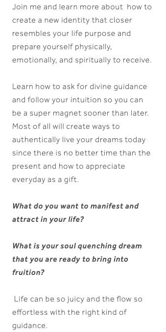 Join me and learn more about how to create a new identity that closer resembles your life purpose and prepare yourself physically, emotionally, and spiritually to receive. Learn how to ask for divine guidance and follow your intuition so you can be a super magnet sooner than later. Most of all will create ways to authentically live your dreams today since there is no better time than the present and how to appreciate everyday as a gift. What do you want to manifest and attract in your life? What is your soul quenching dream that you are ready to bring into fruition? Life can be so juicy and the flow so effortless with the right kind of guidance.