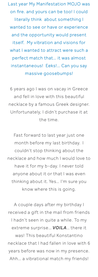 Last year My Manifestation MOJO was on fire. and yours can be too! I could literally think about something I wanted to see or have or experience and the opportunity would present itself. My vibration and visions for what I wanted to attract were such a perfect match that… it was almost instantaneous! Eeks!… Can you say massive goosebumps! 6 years ago I was on vacay in Greece and fell in love with this beautiful necklace by a famous Greek designer. Unfortunately, I didn’t purchase it at the time. Fast forward to last year just one month before my last birthday. I couldn’t stop thinking about the necklace and how much I would love to have it for my b-day. I never told anyone about it or that I was even thinking about it. Yes… I'm sure you know where this is going. A couple days after my birthday I received a gift in the mail from friends I hadn’t seen in quite a while. To my extreme surprise… VOILA… there it was! This beautiful Konstantino necklace that I had fallen in love with 6 years before was now in my presence. Ahh… a vibrational match my friends! 