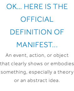 OK… Here is the official definition of Manifest... An event, action, or object that clearly shows or embodies something, especially a theory or an abstract idea.