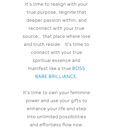 It's time to realign with your true purpose, reignite that deeper passion within, and reconnect with your true source… that place where love and truth reside. It's time to connect with your true spiritual essence and manifest like a true BOSS BABE BRILLIANCE. It's time to own your feminine power and use your gifts to enhance your life and step into unlimited possibilities and effortless flow now.