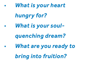 What is your heart hungry for? What is your soul-quenching dream? What are you ready to bring into fruition?