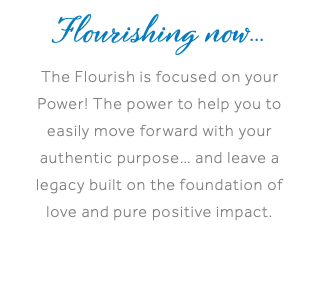 Flourishing now... The Flourish is focused on your Power! The power to help you to easily move forward with your authentic purpose… and leave a legacy built on the foundation of love and pure positive impact.