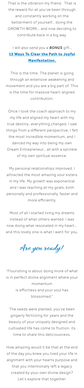 That is the vibration my friend. That is the reward for all you’ve been through and constantly working on the betterment of yourself… doing the growth work… and now deciding to contribute back in a big way. I will also send you a BONUS gift… 15 Ways To Clear the Path to Joyful Manifestation. This is the time. The planet is going through an extensive awakening and movement and you are a big part of. This is the time for massive heart-aligned contribution. Once I took the coach approach to my my life and aligned my heart with my true destiny…everything changed. I saw things from a different perspective, I felt the most incredible momentum, and I danced my way into being my own Dream Entrepreneur… all with a sprinkle of my own spiritual essence. My personal relationships improved. I attracted the most amazing soul sisters in my life. My growth was exponential and I was reaching all my goals, both personally and professionally, faster and more efficiently. Most of all I started living my dreams instead of what others wanted. I was now doing what resonated in my heart... and this lovely one is what I want for you. Are you ready! “Flourishing is about doing more of what is in perfect divine alignment where your momentum is effortless and your soul has blossomed.” The seeds were planted, you’ve been gingerly fertilizing for years and the beauty of your uniquely designed and cultivated life has come to fruition. its time to share this deliciousness. How amazing would it be that at the end of the day you knew you lived your life in alignment with your hearts purpose and that you intentionally left a legacy created by your own divine design? Let's explore that together.